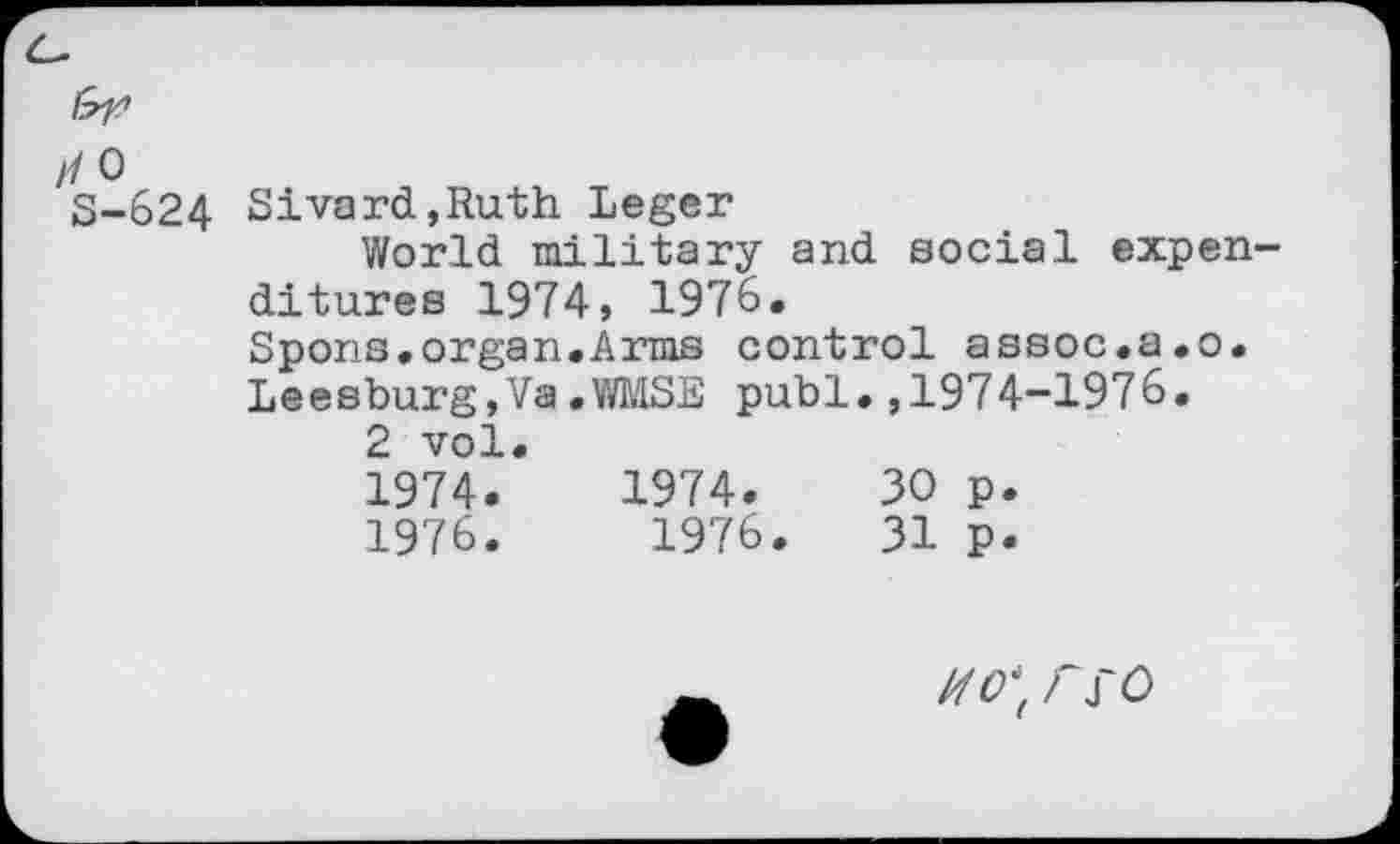 ﻿>1 0 S-624
Sivard,Ruth Leger
World military and social expenditures 1974, 1976.
Spons.organ,Arms control assoc,a.o. Leesburg,Va.WMSE publ,,1974-1976.
2 vol.
1974.	1974.	30 p.
1976.	1976.	31 p.
rSO